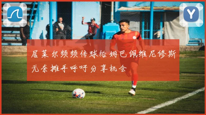 居莱尔频频传球给姆巴佩维尼修斯无奈摊手呼吁分享机会