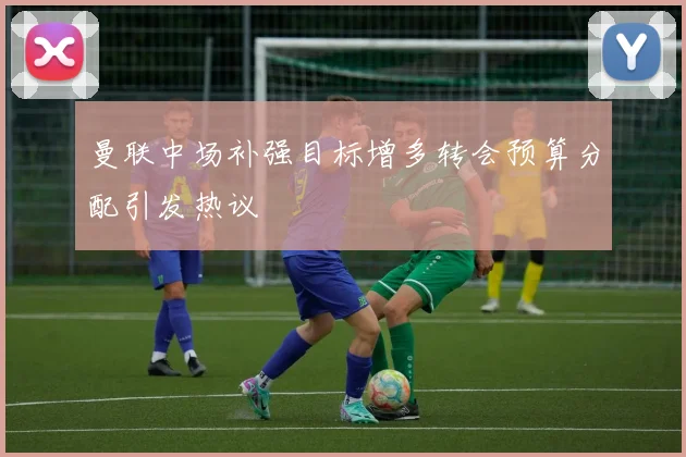 曼联中场补强目标增多转会预算分配引发热议